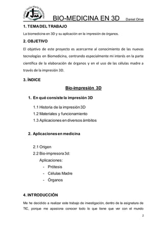 BIO-MEDICINA EN 3D Daniel Orive
2
1. TEMADEL TRABAJO
La biomedicina en 3D y su aplicación en la impresión de órganos.
2. O...