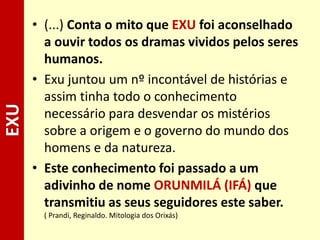 • (...) Conta o mito que EXU foi aconselhado
a ouvir todos os dramas vividos pelos seres
humanos.
• Exu juntou um nº incontável de histórias e
assim tinha todo o conhecimento
necessário para desvendar os mistérios
sobre a origem e o governo do mundo dos
homens e da natureza.
• Este conhecimento foi passado a um
adivinho de nome ORUNMILÁ (IFÁ) que
transmitiu as seus seguidores este saber.
( Prandi, Reginaldo. Mitologia dos Orixás)
EXU
 