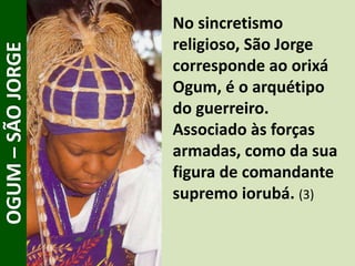 No sincretismo
religioso, São Jorge
corresponde ao orixá
Ogum, é o arquétipo
do guerreiro.
Associado às forças
armadas, como da sua
figura de comandante
supremo iorubá. (3)
OGUM–SÃOJORGE
 