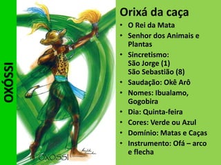 OXÓSSI Orixá da caça
• O Rei da Mata
• Senhor dos Animais e
Plantas
• Sincretismo:
São Jorge (1)
São Sebastião (8)
• Saudação: Okê Arô
• Nomes: Ibualamo,
Gogobira
• Dia: Quinta-feira
• Cores: Verde ou Azul
• Domínio: Matas e Caças
• Instrumento: Ofá – arco
e flecha
 