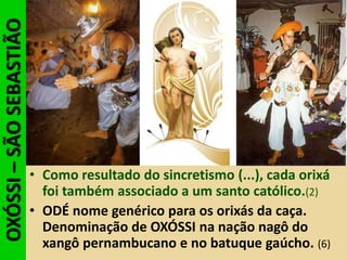 OXÓSSI–SÃOSEBASTIÃO
• Como resultado do sincretismo (...), cada orixá
foi também associado a um santo católico.(2)
• ODÉ nome genérico para os orixás da caça.
Denominação de OXÓSSI na nação nagô do
xangô pernambucano e no batuque gaúcho. (6)
 