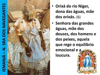 • Orixá do rio Níger,
dona das águas, mãe
dos orixás. (6)
• Senhora das grandes
águas, mãe dos
deuses, dos homens e
dos peixes, aquela
que rege o equilíbrio
emocional e a
loucura.
IEMANJÁ–N.SRADOSNAVEGANTES
 