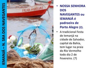 • NOSSA SENHORA
DOS
NAVEGANTES ou
IEMANJÁ é
padroeira de
Porto Alegre (2).
• A tradicional Festa
de Iemanjá na
cidade de Salvador,
capital da Bahia,
tem lugar na praia
do Rio Vermelho
todo dia 2 de
Fevereiro. (7)
IEMANJÁ–N.SRADOSNAVEGANTES
 