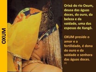 Orixá do rio Oxum,
deusa das águas
doces, do ouro, da
beleza e da
vaidade, uma das
esposas de Xangô.
OXUM preside o
amor e a
fertilidade, é dona
do ouro e da
vaidade e senhora
das águas doces.
(6)
OXUM
 
