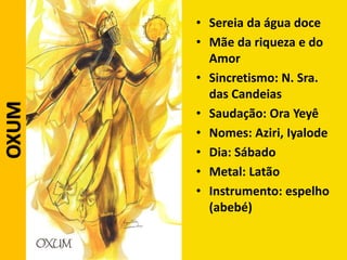 • Sereia da água doce
• Mãe da riqueza e do
Amor
• Sincretismo: N. Sra.
das Candeias
• Saudação: Ora Yeyê
• Nomes: Aziri, Iyalode
• Dia: Sábado
• Metal: Latão
• Instrumento: espelho
(abebé)
OXUM
 