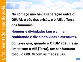 No começo não havia separação entre o
ORUM, o céu dos orixás, e o AIÊ, a Terra
dos humanos.
Homens e divindades iam e vinham,
coabitando e dividindo vidas e aventuras.
Conta-se que, quando o ORUM (Céu) fazia
limite com o AIÊ (Terra), um ser humano
tocou o ORUM com as mãos sujas.
Efoiinventadoocandomblé...
 