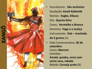 XANGÔ • Sincretismo: São Jerônimo
Saudação: Kawô Kabiesilé
Nomes: Sogbo, Kibuco
Dia: Quarta-feira
Cores: Vermelho e Branco
Domínio: Fogo e a Justiça
Instrumento: Oxé – machado
de 2 gumes (1)
• Data Comemorativa: 30 de
setembro
Cores: Marrom
Comidas:
Amalá, quiabo, arroz com
carne seca, rabada
Bebida: Cerveja preta (8)
 
