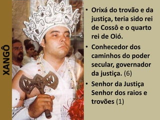 XANGÔ • Orixá do trovão e da
justiça, teria sido rei
de Cossô e o quarto
rei de Oió.
• Conhecedor dos
caminhos do poder
secular, governador
da justiça. (6)
• Senhor da Justiça
Senhor dos raios e
trovões (1)
 
