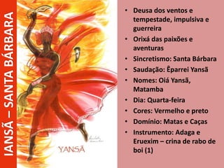 • Deusa dos ventos e
tempestade, impulsiva e
guerreira
• Orixá das paixões e
aventuras
• Sincretismo: Santa Bárbara
• Saudação: Êparrei Yansã
• Nomes: Oiá Yansã,
Matamba
• Dia: Quarta-feira
• Cores: Vermelho e preto
• Domínio: Matas e Caças
• Instrumento: Adaga e
Eruexim – crina de rabo de
boi (1)
IANSÃ–SANTABÁRBARA
 