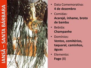 • Data Comemorativa:
4 de dezembro
• Comidas:
Acarajé, inhame, broto
de bambu
• Bebida:
Champanhe
• Domínios:
Ventos, cemitérios,
taquaral, caminhos,
águas
• Elemento:
Fogo (8)
IANSÃ–SANTABÁRBARA
 