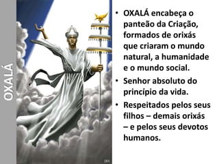 • OXALÁ encabeça o
panteão da Criação,
formados de orixás
que criaram o mundo
natural, a humanidade
e o mundo social.
• Senhor absoluto do
princípio da vida.
• Respeitados pelos seus
filhos – demais orixás
– e pelos seus devotos
humanos.
OXALÁ
 