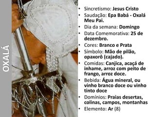 • Sincretismo: Jesus Cristo
• Saudação: Epa Babá - Oxalá
Meu Pai.
• Dia da semana: Domingo
• Data Comemorativa: 25 de
dezembro.
• Cores: Branco e Prata
• Símbolo: Mão de pilão,
opaxorô (cajado).
• Comidas: Canjica, acaçá de
inhame, arroz com peito de
frango, arroz doce.
• Bebida: Água mineral, ou
vinho branco doce ou vinho
tinto doce
• Domínios: Praias desertas,
colinas, campos, montanhas
• Elemento: Ar (8)
OXALÁ
 