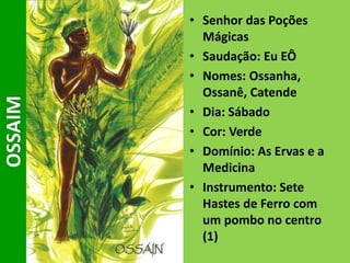 • Senhor das Poções
Mágicas
• Saudação: Eu EÔ
• Nomes: Ossanha,
Ossanê, Catende
• Dia: Sábado
• Cor: Verde
• Domínio: As Ervas e a
Medicina
• Instrumento: Sete
Hastes de Ferro com
um pombo no centro
(1)
OSSAIM
 