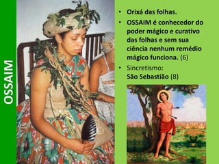 • Orixá das folhas.
• OSSAIM é conhecedor do
poder mágico e curativo
das folhas e sem sua
ciência nenhum remédio
mágico funciona. (6)
• Sincretismo:
São Sebastião (8)
OSSAIM
 
