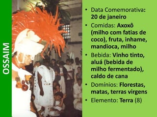 • Data Comemorativa:
20 de janeiro
• Comidas: Axoxô
(milho com fatias de
coco), fruta, inhame,
mandioca, milho
• Bebida: Vinho tinto,
aluá (bebida de
milho fermentado),
caldo de cana
• Domínios: Florestas,
matas, terras virgens
• Elemento: Terra (8)
OSSAIM
 