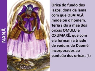 NANÃ Orixá do fundo dos
lagos, dona da lama
com que OBATALÁ
modelou o homem.
Teria sido a mãe dos
orixás OMULU e
OXUMARÊ, que com
ela formam a tríade
de voduns do Daomé
incorporados ao
panteão dos orixás. (6)
 