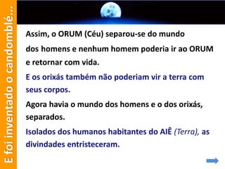 Assim, o ORUM (Céu) separou-se do mundo
dos homens e nenhum homem poderia ir ao ORUM
e retornar com vida.
E os orixás também não poderiam vir a terra com
seus corpos.
Agora havia o mundo dos homens e o dos orixás,
separados.
Isolados dos humanos habitantes do AIÊ (Terra), as
divindades entristeceram.
Efoiinventadoocandomblé...
 