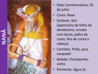 NANÃ • Data Comemorativa: 26
de julho
• Cores: Roxo
• Símbolo: Ibiri
(apetrecho de folha de
dendezeiro, ornado
com búzio, palha da
costa, fios de conta e
cabaça)
• Comidas: Pirão, jaca,
sarapatel
• Bebida: Champanhe,
vinho
• Elemento: Água (8)
 