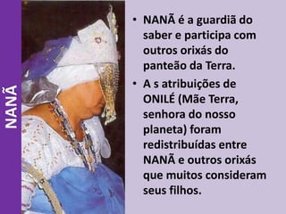 • NANÃ é a guardiã do
saber e participa com
outros orixás do
panteão da Terra.
• A s atribuições de
ONILÉ (Mãe Terra,
senhora do nosso
planeta) foram
redistribuídas entre
NANÃ e outros orixás
que muitos consideram
seus filhos.
NANÃ
 