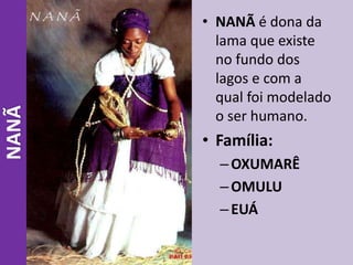 • NANÃ é dona da
lama que existe
no fundo dos
lagos e com a
qual foi modelado
o ser humano.
• Família:
–OXUMARÊ
–OMULU
–EUÁ
NANÃ
 