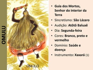 • Guia dos Mortos,
Senhor do interior da
Terra
• Sincretismo: São Lázaro
• Audição: Atôtô Baluaê
• Dia: Segunda-feira
• Cores: Branco, preto e
vermelho
• Domínio: Saúde e
doença
• Instrumento: Xaxará (1)
OMULU
 