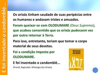 Os orixás tinham saudade de suas peripécias entre
os humanos e andavam tristes e amuados.
Foram queixar-se com OLODUMARE (Deus Supremo),
que acabou consentido que os orixás pudessem vez
por outra retornar à Terra.
Para isso, entretanto, teriam que tomar o corpo
material de seus devotos.
Foi a condição imposta por
OLODUMARE.
E foi inventado o candomblé...
(Prandi, Reginaldo. Mitologia dos Orixás)
Efoiinventadoocandomblé...
 