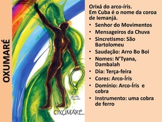 OXUMARÉ Orixá do arco-íris.
Em Cuba é o nome da coroa
de Iemanjá.
• Senhor do Movimentos
• Mensageiros da Chuva
• Sincretismo: São
Bartolomeu
• Saudação: Arro Bo Boi
• Nomes: N’Tyana,
Dambalah
• Dia: Terça-feira
• Cores: Arco-Íris
• Domínio: Arco-Íris e
cobra
• Instrumento: uma cobra
de ferro
 