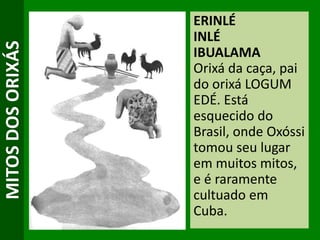 MITOSDOSORIXÁS ERINLÉ
INLÉ
IBUALAMA
Orixá da caça, pai
do orixá LOGUM
EDÉ. Está
esquecido do
Brasil, onde Oxóssi
tomou seu lugar
em muitos mitos,
e é raramente
cultuado em
Cuba.
 