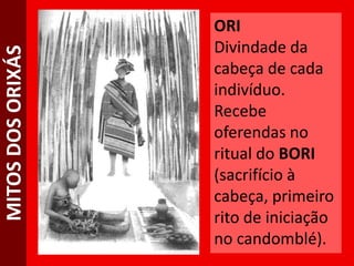 MITOSDOSORIXÁS ORI
Divindade da
cabeça de cada
indivíduo.
Recebe
oferendas no
ritual do BORI
(sacrifício à
cabeça, primeiro
rito de iniciação
no candomblé).
 