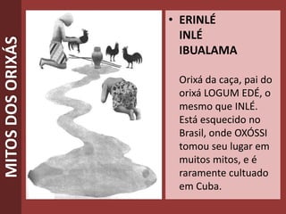 MITOSDOSORIXÁS • ERINLÉ
INLÉ
IBUALAMA
Orixá da caça, pai do
orixá LOGUM EDÉ, o
mesmo que INLÉ.
Está esquecido no
Brasil, onde OXÓSSI
tomou seu lugar em
muitos mitos, e é
raramente cultuado
em Cuba.
 