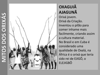 MITOSDOSORIXÁS OXAGUIÃ
AJAGUNÃ
Orixá jovem.
Orixá da Criação.
Inventou o pilão para
comer inhame mais
facilmente, criando assim
a cultura material.
No Brasil e em Cuba é
considerado uma
qualidade de Oxalá, na
África é o orixá que teria
sido rei de EJIGÔ, o
ELEJIGBÔ
 