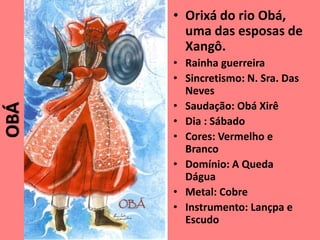 • Orixá do rio Obá,
uma das esposas de
Xangô.
• Rainha guerreira
• Sincretismo: N. Sra. Das
Neves
• Saudação: Obá Xirê
• Dia : Sábado
• Cores: Vermelho e
Branco
• Domínio: A Queda
Dágua
• Metal: Cobre
• Instrumento: Lançpa e
Escudo
OBÁ
 