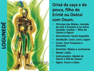 Orixá da caça e da
pesca, filho de
Erinlé ou Oxóssi
com Oxum.
• Príncipe das Matas, metade
do ano é homem e na outra
metade, mulher – filho de
Oxóssi e Ogum
• Sincretismo: Santo Expedito
• Saudação: Lossi, Lossi, Logun
• Cores: Azul Turquesa e
Amarelo
• Domínio: Matas e cachoeiras
• Metal: Latão
• Instrumento: Abebé de
Oxum e Ofá de Oxossi
• Signo: Touro e Libra
LOGUNEDÉ
 