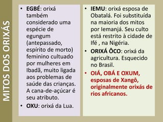 MITOSDOSORIXÁS • EGBÉ: orixá
também
considerado uma
espécie de
egungum
(antepassado,
espírito de morto)
feminino cultuado
por mulheres em
Ibadã, muito ligada
aos problemas de
saúde das crianças.
A cana-de-açúcar é
seu atributo.
• OXU: orixá da Lua.
• IEMU: orixá esposa de
Obatalá. Foi substituída
na maioria dos mitos
por Iemanjá. Seu culto
está restrito à cidade de
Ifé , na Nigéria.
• ORIXÁ ÔCO: orixá da
agricultura. Esquecido
no Brasil.
• OIÁ, OBÁ E OXUM,
esposas de Xangô,
originalmente orixás de
rios africanos.
 