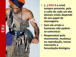 • (...) EXU é o orixá
sempre presente, pois
o culto de cada um dos
demais orixás depende
de seu papel de
mensageiro.
• Sem ele orixás e
humanos não podem
se comunicar.
• Responsável pelo
movimento, mudança
ou reprodução, trocas
mercantis e
fecundação biológica.
EXU
 