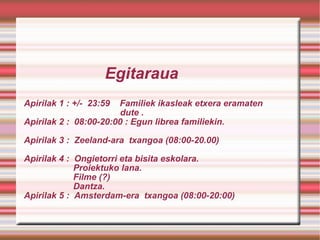   Egitaraua Apirilak 1 : +/-  23:59  Familiek ikasleak etxera eramaten   dute . Apirilak 2 :  08:00-20:00 : Egun librea familiekin. Apirilak 3 :  Zeeland-ara  txangoa (08:00-20.00) Apirilak 4 :  Ongietorri eta bisita eskolara.   Proiektuko lana.    Filme (?)   Dantza.  Apirilak 5 :  Amsterdam-era  txangoa (08:00-20:00)       
