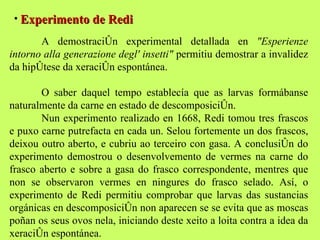 Experimento de Redi A demostración experimental detallada en  "Esperienze intorno alla generazione degl' insetti"  permitiu demostrar a invalidez da hipótese da xeración espontánea.  O saber daquel tempo establecía que as larvas formábanse naturalmente da carne en estado de descomposición.  Nun experimento realizado en 1668, Redi tomou tres frascos e puxo carne putrefacta en cada un. Selou fortemente un dos frascos, deixou outro aberto, e cubriu ao terceiro con gasa. A conclusión do experimento demostrou o desenvolvemento de vermes na carne do frasco aberto e sobre a gasa do frasco correspondente, mentres que non se observaron vermes en ningures do frasco selado. Así, o experimento de Redi permitiu comprobar que larvas das sustancias orgánicas en descomposición non aparecen se se evita que as moscas poñan os seus ovos nela, iniciando deste xeito a loita contra a idea da xeración espontánea. 