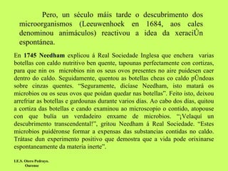 Pero, un século máis tarde o descubrimento dos microorganismos (Leeuwenhoek en 1684, aos cales denominou animáculos) reactivou a idea da xeración espontánea.  I.E.S. Otero Pedrayo.  Ourense En  1745 Needham  explicou á Real Sociedade Inglesa que enchera  varias botellas con caldo nutritivo ben quente, tapounas perfectamente con cortizas, para que nin os  microbios nin os seus ovos presentes no aire puidesen caer dentro do caldo. Seguidamente, quentou as botellas cheas co caldo póndoas sobre cinzas quentes. “Seguramente, dicíase Needham, isto matará os microbios ou os seus ovos que poidan quedar nas botellas”. Feito isto, deixou arrefriar as botellas e gardounas durante varios días. Ao cabo dos días, quitou a cortiza das botellas e cando examinou ao microscopio o contido, atopouse con que bulía un verdadeiro enxame de microbios. “¡Velaquí un descubrimento transcendental!”, gritou Needham á Real Sociedade. “Estes microbios puidéronse formar a expensas das substancias contidas no caldo. Trátase dun experimento positivo que demostra que a vida pode orixinarse espontaneamente da materia inerte”. 
