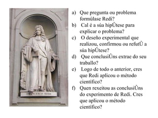 Que pregunta ou problema formúlase Redi? Cal é a súa hipótese para explicar o problema?  O deseño experimental que realizou, confirmou ou refutó a súa hipótese? Que conclusións extrae do seu traballo?  Logo de todo o anterior, cres que Redi aplicou o método científico?  Quen rexeitou as conclusións do experimento de Redi. Cres que aplicou o método científico? 