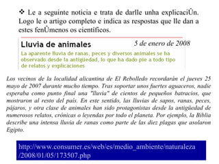 http://www. consumer .es/web/es/medio_ambiente/ naturaleza /2008/01/05/173507. php Le a seguinte noticia e trata de darlle unha explicación. Logo le o artigo completo e indica as respostas que lle dan a estes fenómenos os científicos. Los vecinos de la localidad alicantina de El Rebolledo recordarán el jueves 25 mayo de 2007 durante mucho tiempo. Tras soportar unos fuertes aguaceros, nadie esperaba como punto final una "lluvia" de cientos de pequeños batracios, que mostraron al resto del país. En este sentido, las lluvias de sapos, ranas, peces, pájaros, y otra clase de animales han sido protagonistas desde la antigüedad de numerosos relatos, crónicas o leyendas por todo el planeta. Por ejemplo, la Biblia describe una intensa lluvia de ranas como parte de las diez plagas que asolaron Egipto.  5 de enero de 2008  
