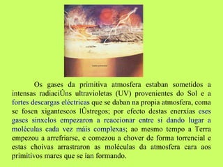 Os gases da primitiva atmosfera estaban sometidos a intensas radiacións ultravioletas (UV) provenientes do Sol e a  fortes descargas eléctricas  que se daban na propia atmosfera, coma se fosen xigantescos lóstregos; por efecto destas enerxías  eses gases sinxelos empezaron a reaccionar entre si dando lugar a moléculas cada vez máis complexas ; ao mesmo tempo a Terra empezou a arrefriarse, e comezou a chover de forma torrencial e estas choivas arrastraron as moléculas da atmosfera cara aos primitivos mares que se ían formando.  