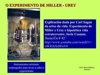 O EXPERIMENTO DE MILLER - UREY Instrumentos orixinais empregados para levar a cabo o   experimento Explicación dada por Carl Sagan da orixe da vida. Experimento de Miller e Urey e hipotética vida extraterrestre. Serie Cosmos.  Duración 8´42´´ http :// www.youtube.com / watch?v = uWJGhXdWuV8 I.E.S. Otero Pedrayo.  Ourense 