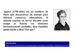 Appert (1750-1841) era un confitero de París que desenvolveu un método para fabricar conservas alimenticias. O método consiste en ferver durante certo tempo os frascos cos alimentos hermeticamente pechados. Que científico puido darlle a idea? Por que? Apertización http ://www. arcelormittal . com / packaging / contentpage . asp ? idSp =62& idSection =194 