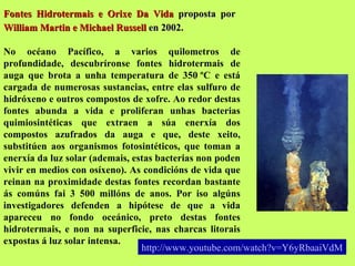 Fontes Hidrotermais e Orixe Da Vida  proposta por  William Martin e Michael Russell  en 2002.   No océano Pacífico, a varios quilometros de profundidade, descubríronse fontes hidrotermais de auga que brota a unha temperatura de 350 ºC e está cargada de numerosas sustancias, entre elas sulfuro de hidróxeno e outros compostos de xofre. Ao redor destas fontes abunda a vida e proliferan unhas bacterias quimiosintéticas que extraen a súa enerxía dos compostos azufrados da auga e que, deste xeito, substitúen aos organismos fotosintéticos, que toman a enerxía da luz solar (ademais, estas bacterias non poden vivir en medios con osíxeno). As condicións de vida que reinan na proximidade destas fontes recordan bastante ás comúns fai 3 500 millóns de anos. Por iso algúns investigadores defenden a hipótese de que a vida apareceu no fondo oceánico, preto destas fontes hidrotermais, e non na superficie, nas charcas litorais expostas á luz solar intensa. http:// www.youtube.com / watch?v = Y6yRbaaiVdM 