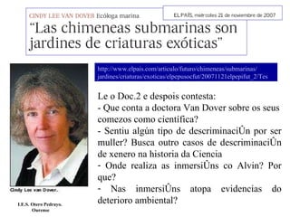 Le o Doc.2 e despois contesta: - Que conta a doctora Van Dover sobre os seus comezos como científica?  - Sentiu algún tipo de descriminación por ser muller? Busca outro casos de descriminación de xenero na historia da Ciencia Onde realiza as inmersións co Alvin? Por que? Nas inmersións atopa evidencias do deterioro ambiental? I.E.S. Otero Pedrayo.  Ourense http://www. elpais . com /articulo/futuro/ chimeneas /submarinas/ jardines /criaturas/ exoticas / elpepusocfut /20071121elpepifut_2/Tes 