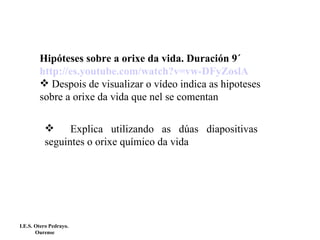 Explica utilizando as dúas diapositivas seguintes o orixe químico da vida Hipóteses sobre a orixe da vida. Duración 9´ http://es.youtube.com/watch?v=vw-DFyZoslA Despois de visualizar o vídeo indica as hipoteses sobre a orixe da vida que nel se comentan I.E.S. Otero Pedrayo.  Ourense 