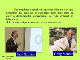 Nas seguintes diapositivas aparecen dúas noticias que demostran que cada día os científicos están máis preto de obter a demostración experimental de vida artificial no laboratorio.  Le ambos artigos e compara os experimentos de: Craig Venter Jack Szostak I.E.S. Otero Pedrayo.  Ourense 