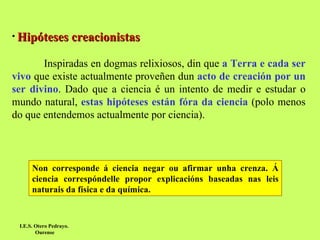 Hipóteses creacionistas Inspiradas en dogmas relixiosos, din que  a Terra e cada ser vivo  que existe actualmente proveñen dun  acto de creación por un ser divino . Dado que a ciencia é un intento de medir e estudar o mundo natural,  estas hipóteses están fóra da ciencia  (polo menos do que entendemos actualmente por ciencia).  I.E.S. Otero Pedrayo.  Ourense Non corresponde á ciencia negar ou afirmar unha crenza. Á ciencia correspóndelle propor explicacións baseadas nas leis naturais da física e da química. 