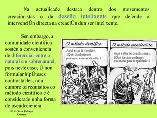 Na actualidade destaca dentro dos movementos creacionistas o do  deseño intelixente   que defende a intervención directa na creación dun ser intelixente.  Sen embargo, a comunidade científica sostén a conveniencia de  diferenciar entre o natural e o sobrenatural , pois neste caso, ó non formular hipóteses contrastables, non cumpre os requisitos do método científico e é considerado unha forma de pseudociencia. I.E.S. Otero Pedrayo.  Ourense 