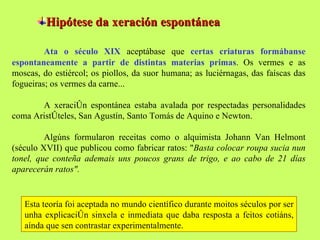 Hipótese da xeración espontánea Ata o século XIX  aceptábase que  certas criaturas formábanse espontaneamente a partir de distintas materias primas . Os vermes e as moscas, do estiércol; os piollos, da suor humana; as luciérnagas, das faíscas das fogueiras; os vermes da carne... A xeración espontánea estaba avalada por respectadas personalidades coma Aristóteles, San Agustín, Santo Tomás de Aquino e Newton.  Algúns formularon receitas como o alquimista Johann Van Helmont (século XVII) que publicou como fabricar ratos: " Basta colocar roupa sucia nun tonel, que conteña ademais uns poucos grans de trigo, e ao cabo de 21 días aparecerán ratos".   Esta teoría foi aceptada no mundo científico durante moitos séculos por ser unha explicación sinxela e inmediata que daba resposta a feitos cotiáns, aínda que sen contrastar experimentalmente.  